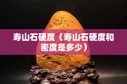 寿山石硬度（寿山石硬度和密度是多少）