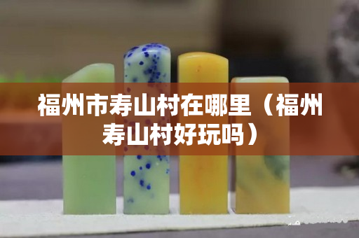 福州市寿山村在哪里（福州寿山村好玩吗）