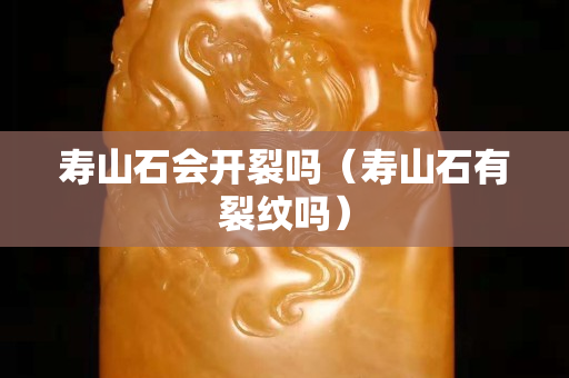 寿山石会开裂吗（寿山石有裂纹吗）