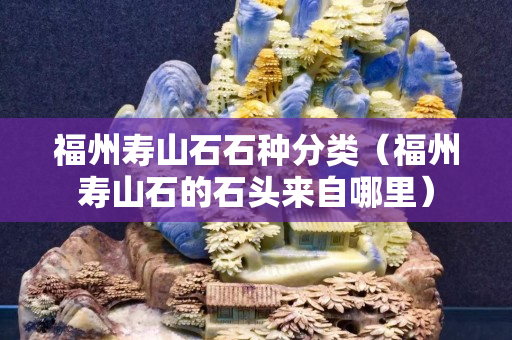 福州寿山石石种分类（福州寿山石的石头来自哪里）
