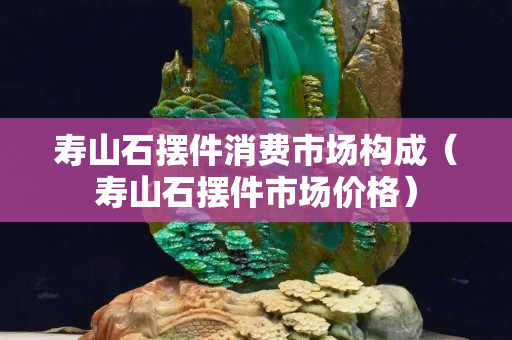 寿山石摆件消费市场构成（寿山石摆件市场价格）