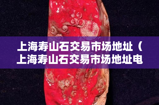 上海寿山石交易市场地址（上海寿山石交易市场地址电话）