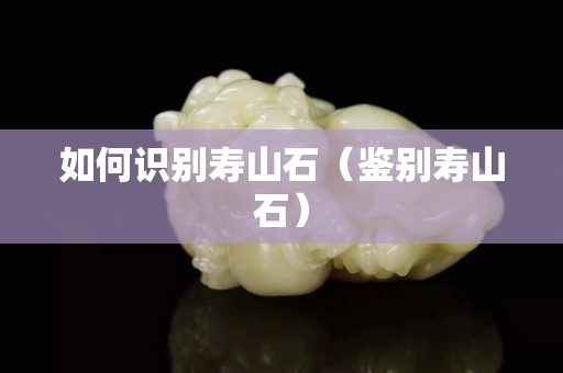 如何识别寿山石（鉴别寿山石）