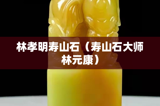 林孝明寿山石（寿山石大师林元康）