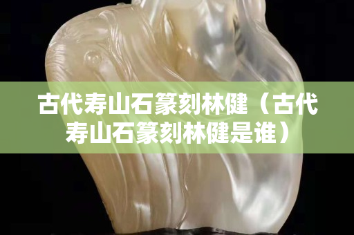 古代寿山石篆刻林健（古代寿山石篆刻林健是谁）