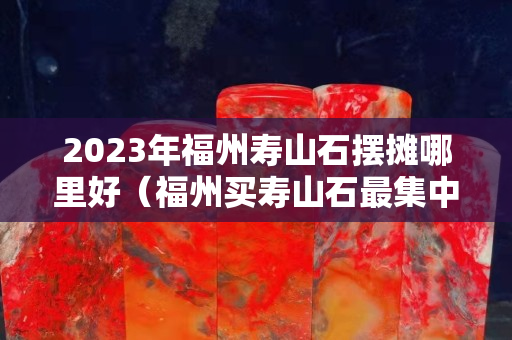 2023年福州寿山石摆摊哪里好（福州买寿山石最集中的地方）