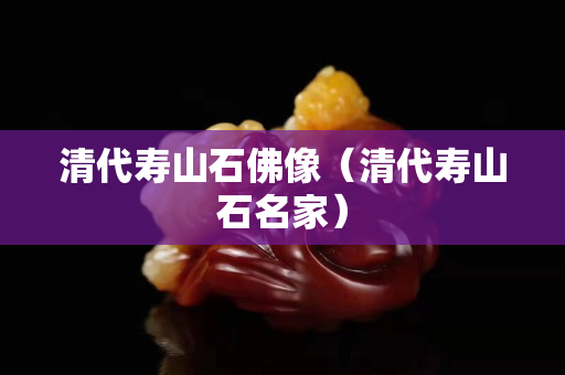 清代寿山石佛像（清代寿山石名家）