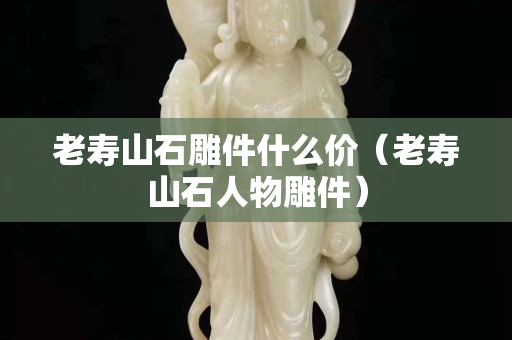 老寿山石雕件什么价（老寿山石人物雕件）