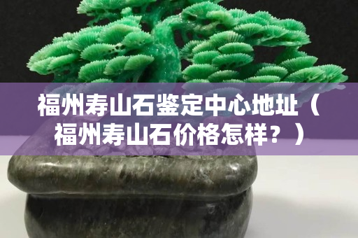 福州寿山石鉴定中心地址（福州寿山石价格怎样？）