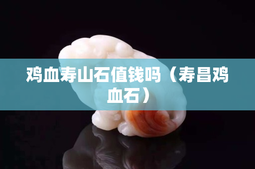 鸡血寿山石值钱吗（寿昌鸡血石）