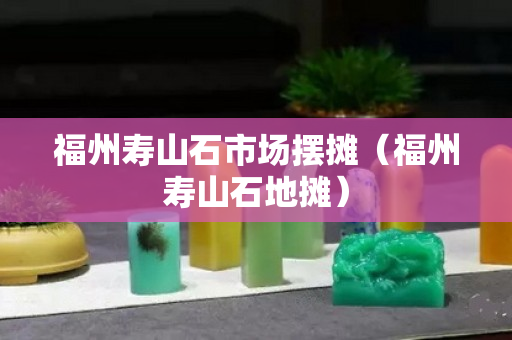 福州寿山石市场摆摊（福州寿山石地摊）
