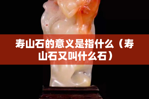 寿山石的意义是指什么（寿山石又叫什么石）