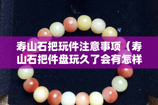 寿山石把玩件注意事项（寿山石把件盘玩久了会有怎样的效果）