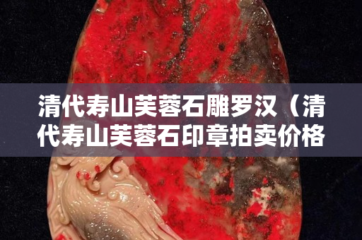 清代寿山芙蓉石雕罗汉（清代寿山芙蓉石印章拍卖价格）