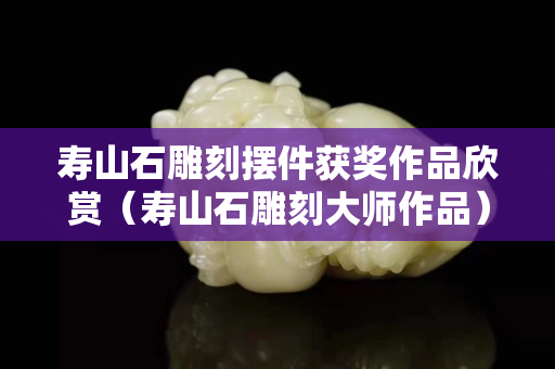 寿山石雕刻摆件获奖作品欣赏（寿山石雕刻大师作品）