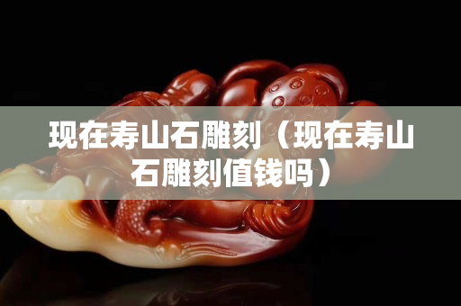 现在寿山石雕刻（现在寿山石雕刻值钱吗）