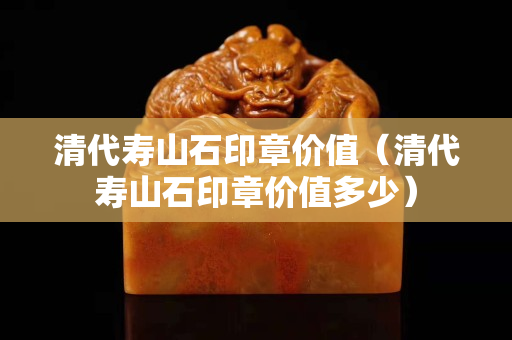 清代寿山石印章价值（清代寿山石印章价值多少）