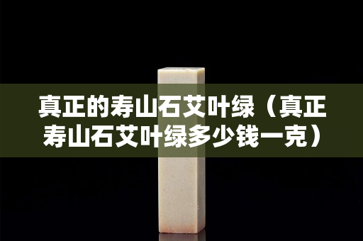 真正的寿山石艾叶绿（真正寿山石艾叶绿多少钱一克）