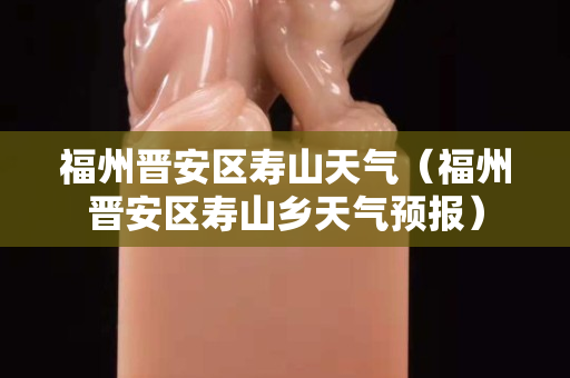 福州晋安区寿山天气（福州晋安区寿山乡天气预报）