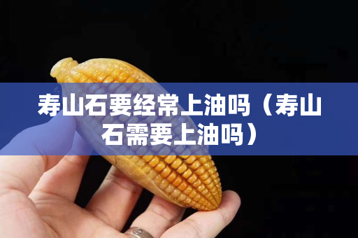 寿山石要经常上油吗（寿山石需要上油吗）