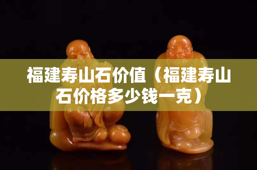 福建寿山石价值（福建寿山石价格多少钱一克）