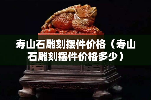 寿山石雕刻摆件价格（寿山石雕刻摆件价格多少）