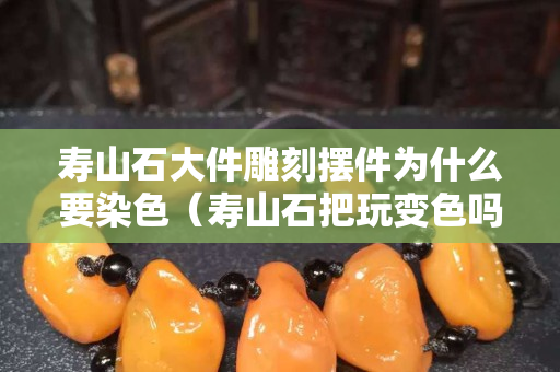寿山石大件雕刻摆件为什么要染色（寿山石把玩变色吗）