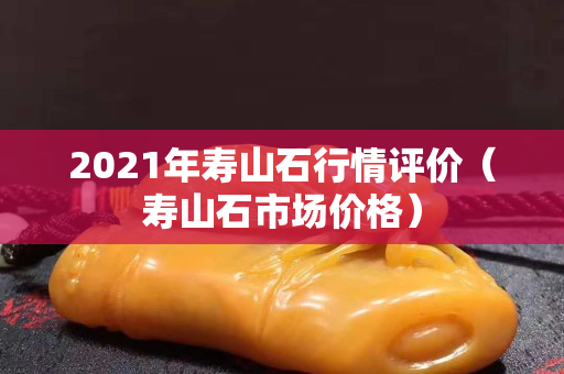 2021年寿山石行情评价（寿山石市场价格）