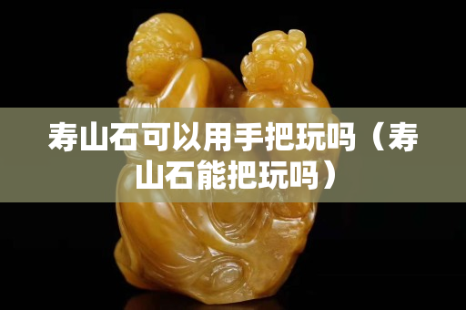 寿山石可以用手把玩吗（寿山石能把玩吗）