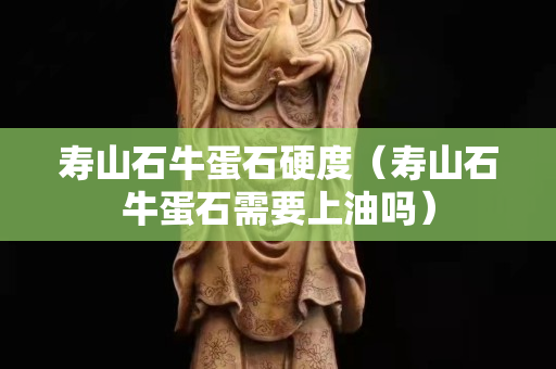 寿山石牛蛋石硬度（寿山石牛蛋石需要上油吗）