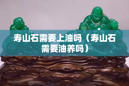 寿山石需要上油吗（寿山石需要油养吗）