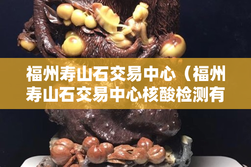 福州寿山石交易中心（福州寿山石交易中心核酸检测有阳性的吗）