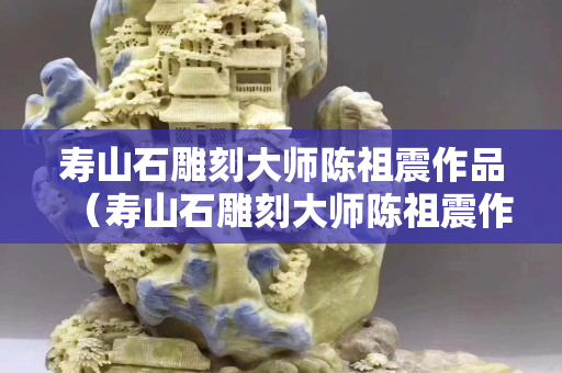 寿山石雕刻大师陈祖震作品（寿山石雕刻大师陈祖震作品价格）