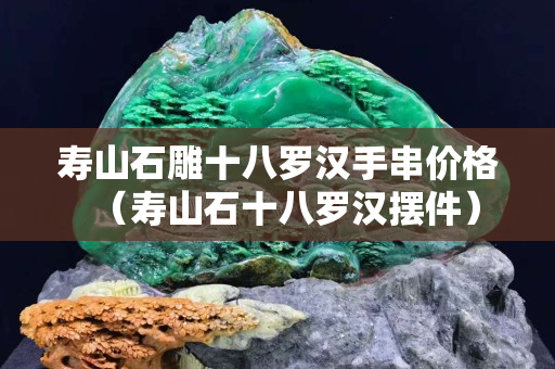 寿山石雕十八罗汉手串价格（寿山石十八罗汉摆件）