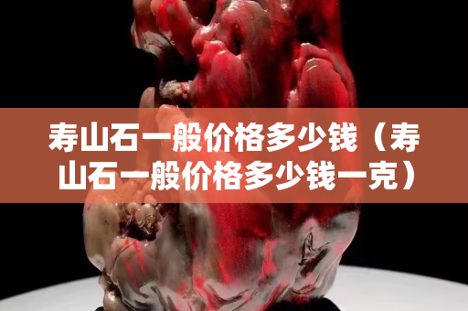 寿山石一般价格多少钱（寿山石一般价格多少钱一克）