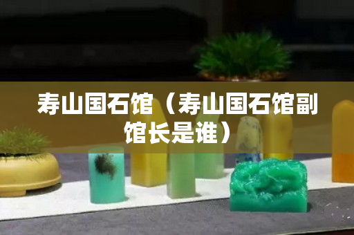 寿山国石馆（寿山国石馆副馆长是谁）