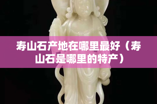 寿山石产地在哪里最好（寿山石是哪里的特产）
