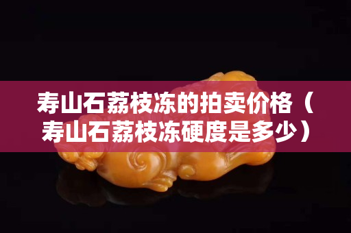 寿山石荔枝冻的拍卖价格（寿山石荔枝冻硬度是多少）
