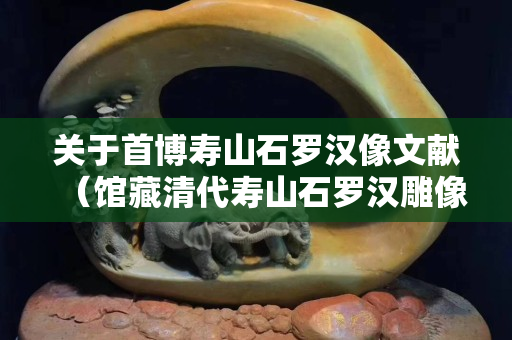 关于首博寿山石罗汉像文献（馆藏清代寿山石罗汉雕像）