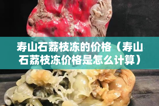 寿山石荔枝冻的价格（寿山石荔枝冻价格是怎么计算）