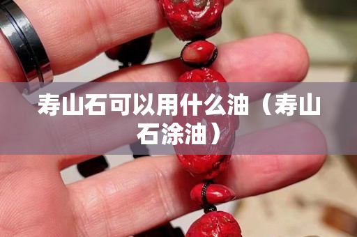 寿山石可以用什么油（寿山石涂油）