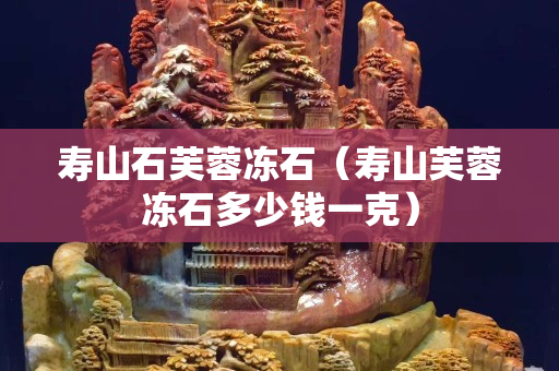 寿山石芙蓉冻石（寿山芙蓉冻石多少钱一克）