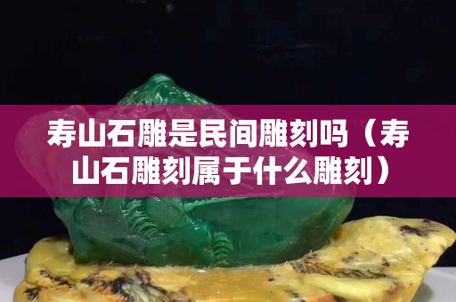 寿山石雕是民间雕刻吗（寿山石雕刻属于什么雕刻）