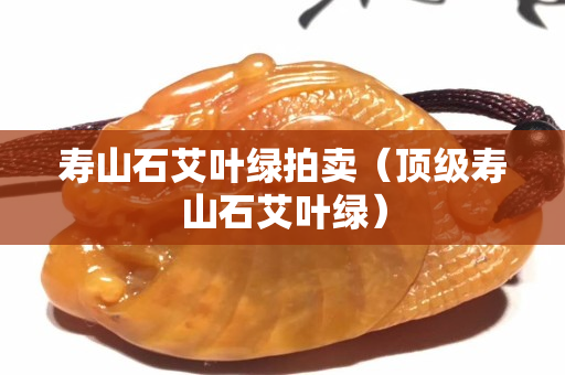 寿山石艾叶绿拍卖（顶级寿山石艾叶绿）