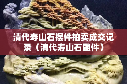 清代寿山石摆件拍卖成交记录（清代寿山石雕件）