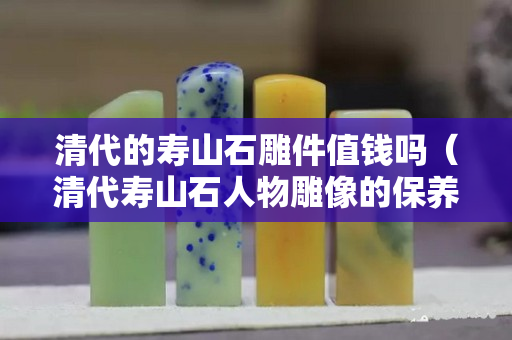 清代的寿山石雕件值钱吗（清代寿山石人物雕像的保养）
