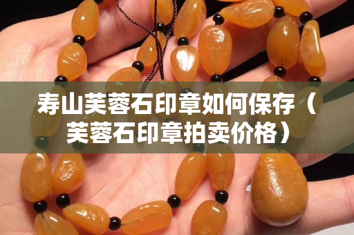 寿山芙蓉石印章如何保存（芙蓉石印章拍卖价格）