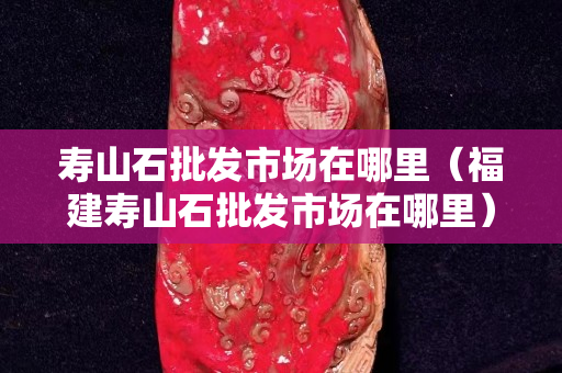 寿山石批发市场在哪里（福建寿山石批发市场在哪里）