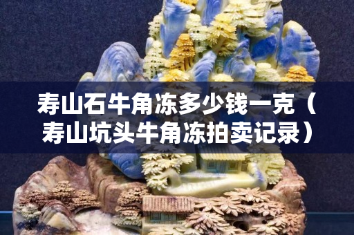 寿山石牛角冻多少钱一克（寿山坑头牛角冻拍卖记录）