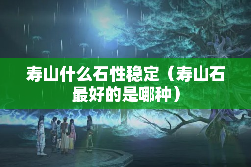 寿山什么石性稳定（寿山石最好的是哪种）
